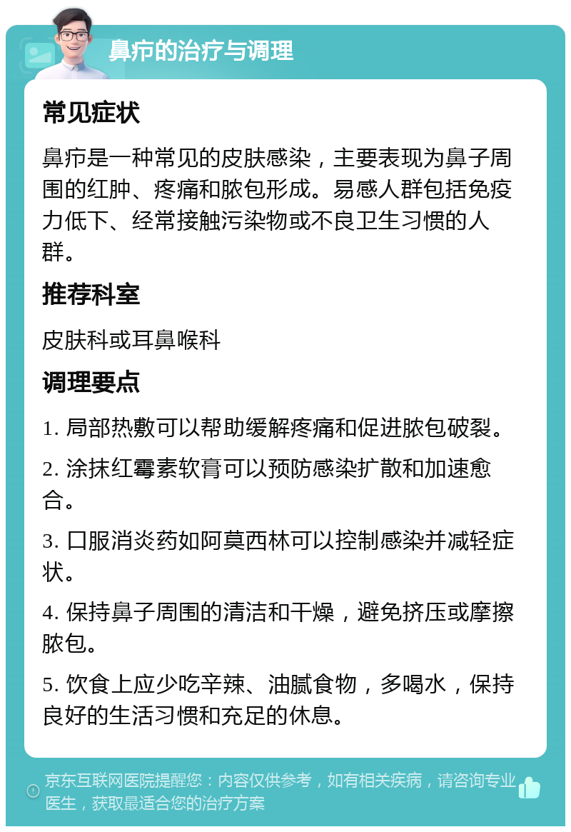 鼻疖的治疗与调理 常见症状 鼻疖是一种常见的皮肤感染，主要表现为鼻子周围的红肿、疼痛和脓包形成。易感人群包括免疫力低下、经常接触污染物或不良卫生习惯的人群。 推荐科室 皮肤科或耳鼻喉科 调理要点 1. 局部热敷可以帮助缓解疼痛和促进脓包破裂。 2. 涂抹红霉素软膏可以预防感染扩散和加速愈合。 3. 口服消炎药如阿莫西林可以控制感染并减轻症状。 4. 保持鼻子周围的清洁和干燥，避免挤压或摩擦脓包。 5. 饮食上应少吃辛辣、油腻食物，多喝水，保持良好的生活习惯和充足的休息。