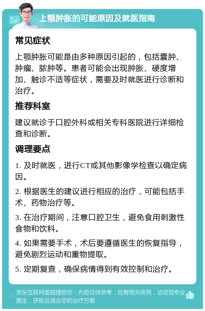 上颚肿胀的可能原因及就医指南 常见症状 上颚肿胀可能是由多种原因引起的，包括囊肿、肿瘤、脓肿等。患者可能会出现肿胀、硬度增加、触诊不适等症状，需要及时就医进行诊断和治疗。 推荐科室 建议就诊于口腔外科或相关专科医院进行详细检查和诊断。 调理要点 1. 及时就医，进行CT或其他影像学检查以确定病因。 2. 根据医生的建议进行相应的治疗，可能包括手术、药物治疗等。 3. 在治疗期间，注意口腔卫生，避免食用刺激性食物和饮料。 4. 如果需要手术，术后要遵循医生的恢复指导，避免剧烈运动和重物提取。 5. 定期复查，确保病情得到有效控制和治疗。