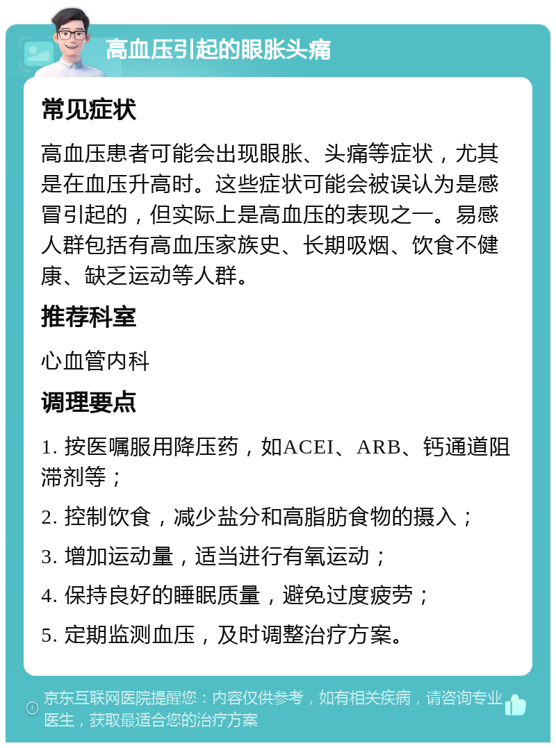 高血压引起的眼胀头痛 常见症状 高血压患者可能会出现眼胀、头痛等症状，尤其是在血压升高时。这些症状可能会被误认为是感冒引起的，但实际上是高血压的表现之一。易感人群包括有高血压家族史、长期吸烟、饮食不健康、缺乏运动等人群。 推荐科室 心血管内科 调理要点 1. 按医嘱服用降压药，如ACEI、ARB、钙通道阻滞剂等； 2. 控制饮食，减少盐分和高脂肪食物的摄入； 3. 增加运动量，适当进行有氧运动； 4. 保持良好的睡眠质量，避免过度疲劳； 5. 定期监测血压，及时调整治疗方案。