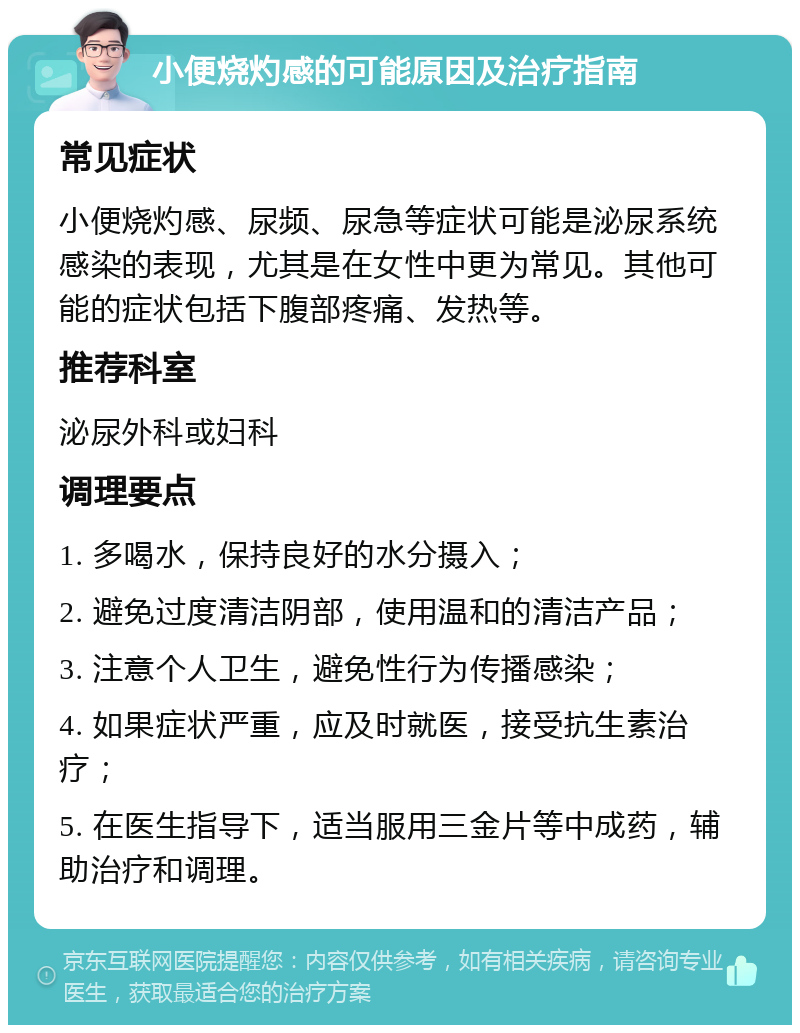 小便烧灼感的可能原因及治疗指南 常见症状 小便烧灼感、尿频、尿急等症状可能是泌尿系统感染的表现，尤其是在女性中更为常见。其他可能的症状包括下腹部疼痛、发热等。 推荐科室 泌尿外科或妇科 调理要点 1. 多喝水，保持良好的水分摄入； 2. 避免过度清洁阴部，使用温和的清洁产品； 3. 注意个人卫生，避免性行为传播感染； 4. 如果症状严重，应及时就医，接受抗生素治疗； 5. 在医生指导下，适当服用三金片等中成药，辅助治疗和调理。