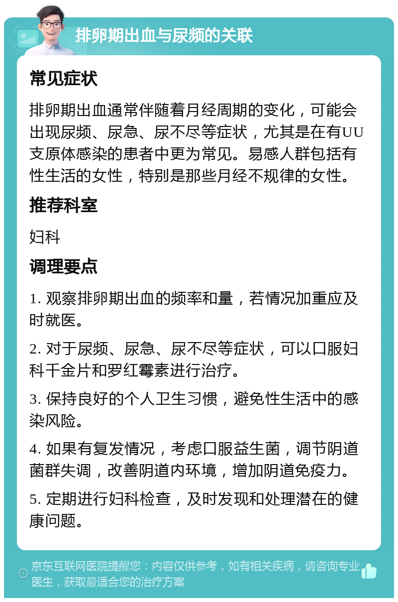 排卵期出血与尿频的关联 常见症状 排卵期出血通常伴随着月经周期的变化，可能会出现尿频、尿急、尿不尽等症状，尤其是在有UU支原体感染的患者中更为常见。易感人群包括有性生活的女性，特别是那些月经不规律的女性。 推荐科室 妇科 调理要点 1. 观察排卵期出血的频率和量，若情况加重应及时就医。 2. 对于尿频、尿急、尿不尽等症状，可以口服妇科千金片和罗红霉素进行治疗。 3. 保持良好的个人卫生习惯，避免性生活中的感染风险。 4. 如果有复发情况，考虑口服益生菌，调节阴道菌群失调，改善阴道内环境，增加阴道免疫力。 5. 定期进行妇科检查，及时发现和处理潜在的健康问题。