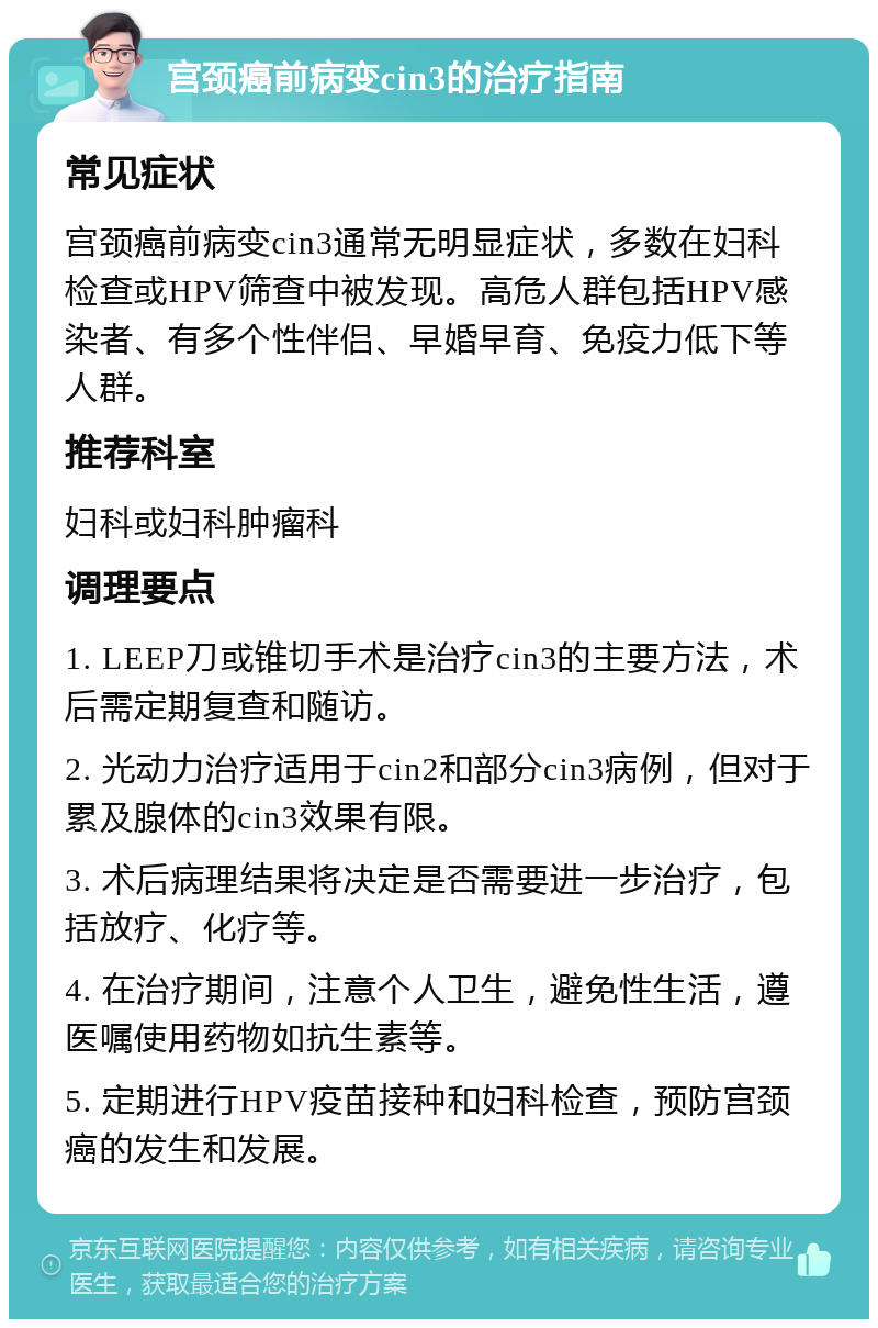 宫颈癌前病变cin3的治疗指南 常见症状 宫颈癌前病变cin3通常无明显症状，多数在妇科检查或HPV筛查中被发现。高危人群包括HPV感染者、有多个性伴侣、早婚早育、免疫力低下等人群。 推荐科室 妇科或妇科肿瘤科 调理要点 1. LEEP刀或锥切手术是治疗cin3的主要方法，术后需定期复查和随访。 2. 光动力治疗适用于cin2和部分cin3病例，但对于累及腺体的cin3效果有限。 3. 术后病理结果将决定是否需要进一步治疗，包括放疗、化疗等。 4. 在治疗期间，注意个人卫生，避免性生活，遵医嘱使用药物如抗生素等。 5. 定期进行HPV疫苗接种和妇科检查，预防宫颈癌的发生和发展。