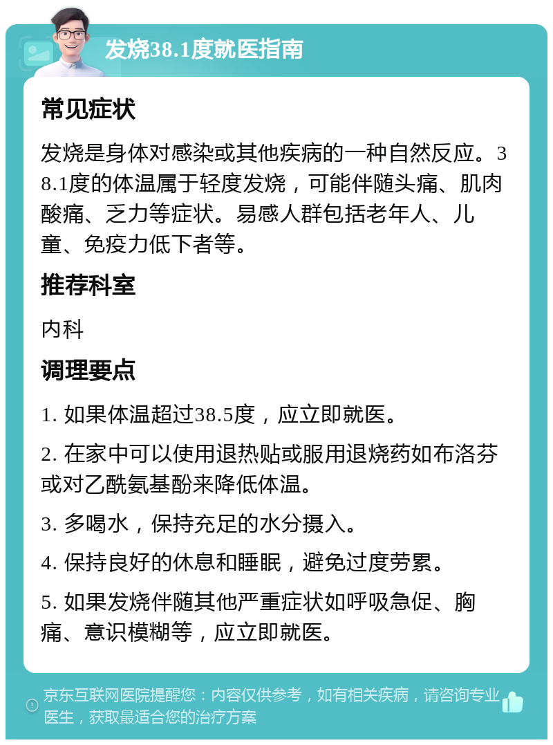 发烧38.1度就医指南 常见症状 发烧是身体对感染或其他疾病的一种自然反应。38.1度的体温属于轻度发烧，可能伴随头痛、肌肉酸痛、乏力等症状。易感人群包括老年人、儿童、免疫力低下者等。 推荐科室 内科 调理要点 1. 如果体温超过38.5度，应立即就医。 2. 在家中可以使用退热贴或服用退烧药如布洛芬或对乙酰氨基酚来降低体温。 3. 多喝水，保持充足的水分摄入。 4. 保持良好的休息和睡眠，避免过度劳累。 5. 如果发烧伴随其他严重症状如呼吸急促、胸痛、意识模糊等，应立即就医。