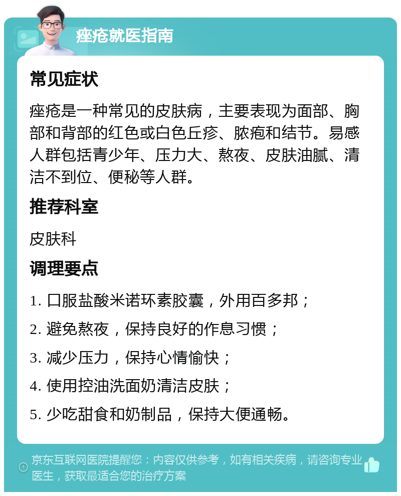 痤疮就医指南 常见症状 痤疮是一种常见的皮肤病，主要表现为面部、胸部和背部的红色或白色丘疹、脓疱和结节。易感人群包括青少年、压力大、熬夜、皮肤油腻、清洁不到位、便秘等人群。 推荐科室 皮肤科 调理要点 1. 口服盐酸米诺环素胶囊，外用百多邦； 2. 避免熬夜，保持良好的作息习惯； 3. 减少压力，保持心情愉快； 4. 使用控油洗面奶清洁皮肤； 5. 少吃甜食和奶制品，保持大便通畅。