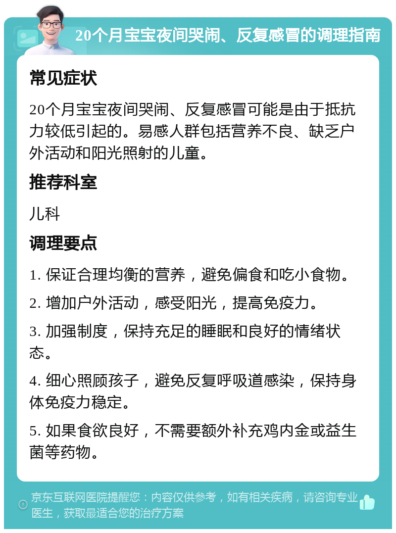 20个月宝宝夜间哭闹、反复感冒的调理指南 常见症状 20个月宝宝夜间哭闹、反复感冒可能是由于抵抗力较低引起的。易感人群包括营养不良、缺乏户外活动和阳光照射的儿童。 推荐科室 儿科 调理要点 1. 保证合理均衡的营养，避免偏食和吃小食物。 2. 增加户外活动，感受阳光，提高免疫力。 3. 加强制度，保持充足的睡眠和良好的情绪状态。 4. 细心照顾孩子，避免反复呼吸道感染，保持身体免疫力稳定。 5. 如果食欲良好，不需要额外补充鸡内金或益生菌等药物。