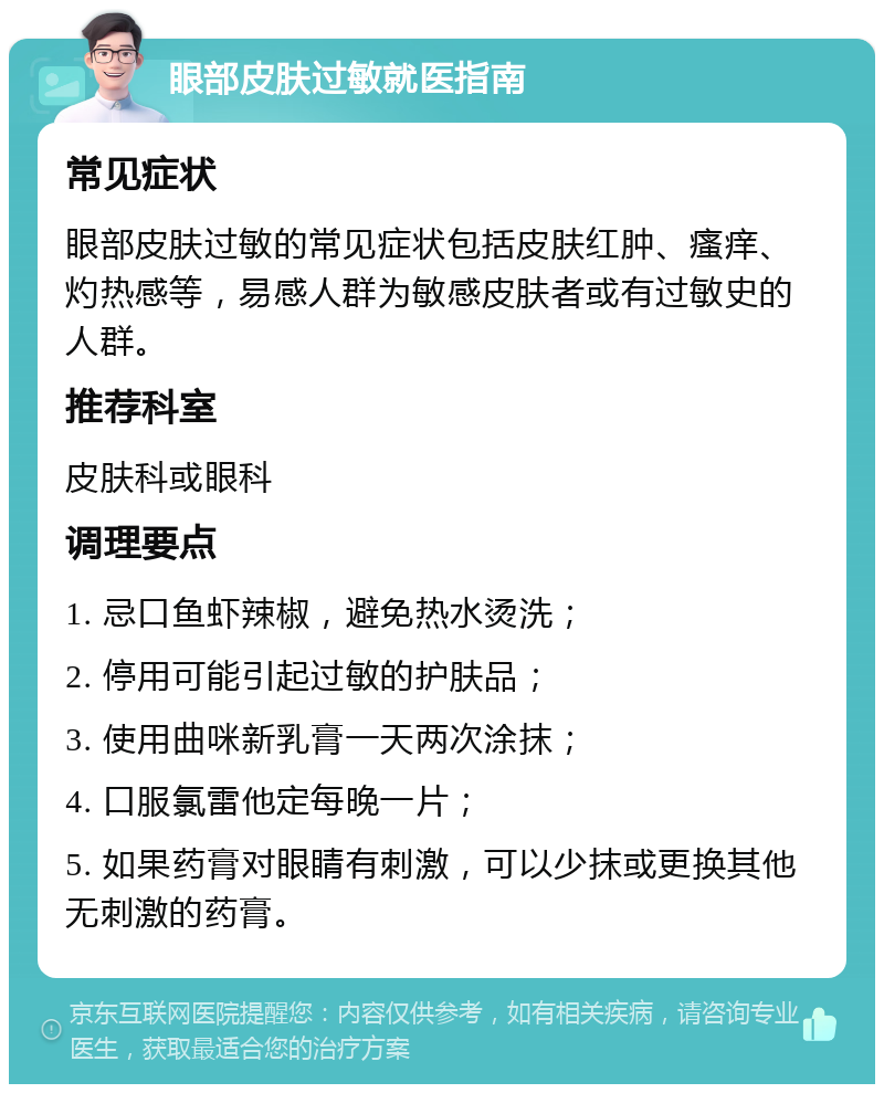 眼部皮肤过敏就医指南 常见症状 眼部皮肤过敏的常见症状包括皮肤红肿、瘙痒、灼热感等，易感人群为敏感皮肤者或有过敏史的人群。 推荐科室 皮肤科或眼科 调理要点 1. 忌口鱼虾辣椒，避免热水烫洗； 2. 停用可能引起过敏的护肤品； 3. 使用曲咪新乳膏一天两次涂抹； 4. 口服氯雷他定每晚一片； 5. 如果药膏对眼睛有刺激，可以少抹或更换其他无刺激的药膏。