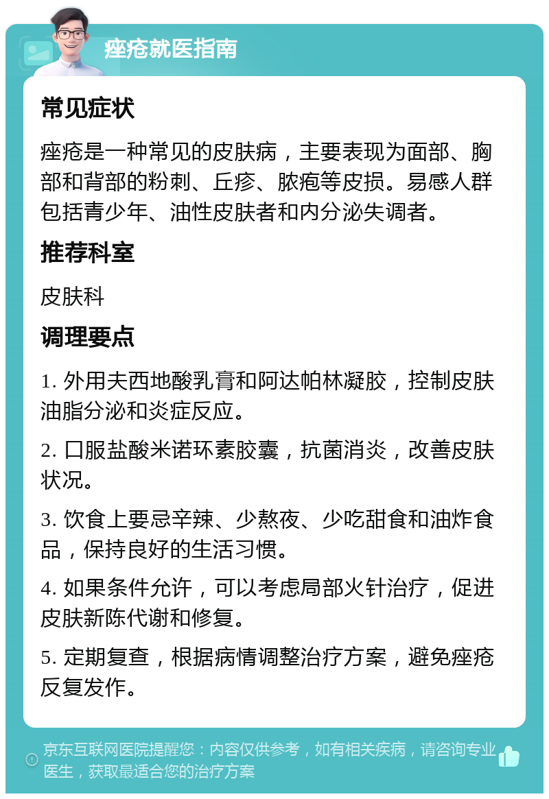 痤疮就医指南 常见症状 痤疮是一种常见的皮肤病，主要表现为面部、胸部和背部的粉刺、丘疹、脓疱等皮损。易感人群包括青少年、油性皮肤者和内分泌失调者。 推荐科室 皮肤科 调理要点 1. 外用夫西地酸乳膏和阿达帕林凝胶，控制皮肤油脂分泌和炎症反应。 2. 口服盐酸米诺环素胶囊，抗菌消炎，改善皮肤状况。 3. 饮食上要忌辛辣、少熬夜、少吃甜食和油炸食品，保持良好的生活习惯。 4. 如果条件允许，可以考虑局部火针治疗，促进皮肤新陈代谢和修复。 5. 定期复查，根据病情调整治疗方案，避免痤疮反复发作。