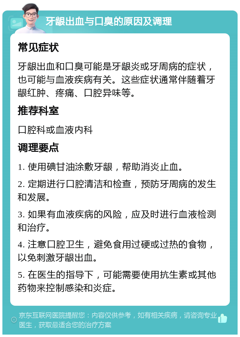 牙龈出血与口臭的原因及调理 常见症状 牙龈出血和口臭可能是牙龈炎或牙周病的症状，也可能与血液疾病有关。这些症状通常伴随着牙龈红肿、疼痛、口腔异味等。 推荐科室 口腔科或血液内科 调理要点 1. 使用碘甘油涂敷牙龈，帮助消炎止血。 2. 定期进行口腔清洁和检查，预防牙周病的发生和发展。 3. 如果有血液疾病的风险，应及时进行血液检测和治疗。 4. 注意口腔卫生，避免食用过硬或过热的食物，以免刺激牙龈出血。 5. 在医生的指导下，可能需要使用抗生素或其他药物来控制感染和炎症。