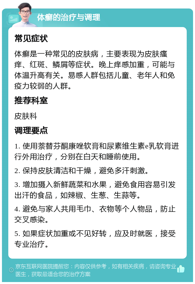 体癣的治疗与调理 常见症状 体癣是一种常见的皮肤病，主要表现为皮肤瘙痒、红斑、鳞屑等症状。晚上痒感加重，可能与体温升高有关。易感人群包括儿童、老年人和免疫力较弱的人群。 推荐科室 皮肤科 调理要点 1. 使用萘替芬酮康唑软膏和尿素维生素e乳软膏进行外用治疗，分别在白天和睡前使用。 2. 保持皮肤清洁和干燥，避免多汗刺激。 3. 增加摄入新鲜蔬菜和水果，避免食用容易引发出汗的食品，如辣椒、生葱、生蒜等。 4. 避免与家人共用毛巾、衣物等个人物品，防止交叉感染。 5. 如果症状加重或不见好转，应及时就医，接受专业治疗。