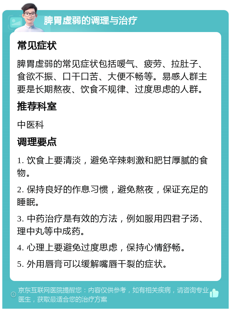 脾胃虚弱的调理与治疗 常见症状 脾胃虚弱的常见症状包括嗳气、疲劳、拉肚子、食欲不振、口干口苦、大便不畅等。易感人群主要是长期熬夜、饮食不规律、过度思虑的人群。 推荐科室 中医科 调理要点 1. 饮食上要清淡，避免辛辣刺激和肥甘厚腻的食物。 2. 保持良好的作息习惯，避免熬夜，保证充足的睡眠。 3. 中药治疗是有效的方法，例如服用四君子汤、理中丸等中成药。 4. 心理上要避免过度思虑，保持心情舒畅。 5. 外用唇膏可以缓解嘴唇干裂的症状。