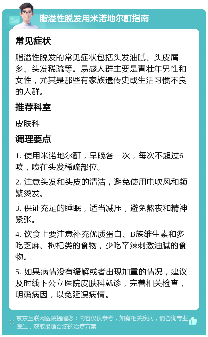 脂溢性脱发用米诺地尔酊指南 常见症状 脂溢性脱发的常见症状包括头发油腻、头皮屑多、头发稀疏等。易感人群主要是青壮年男性和女性，尤其是那些有家族遗传史或生活习惯不良的人群。 推荐科室 皮肤科 调理要点 1. 使用米诺地尔酊，早晚各一次，每次不超过6喷，喷在头发稀疏部位。 2. 注意头发和头皮的清洁，避免使用电吹风和频繁烫发。 3. 保证充足的睡眠，适当减压，避免熬夜和精神紧张。 4. 饮食上要注意补充优质蛋白、B族维生素和多吃芝麻、枸杞类的食物，少吃辛辣刺激油腻的食物。 5. 如果病情没有缓解或者出现加重的情况，建议及时线下公立医院皮肤科就诊，完善相关检查，明确病因，以免延误病情。