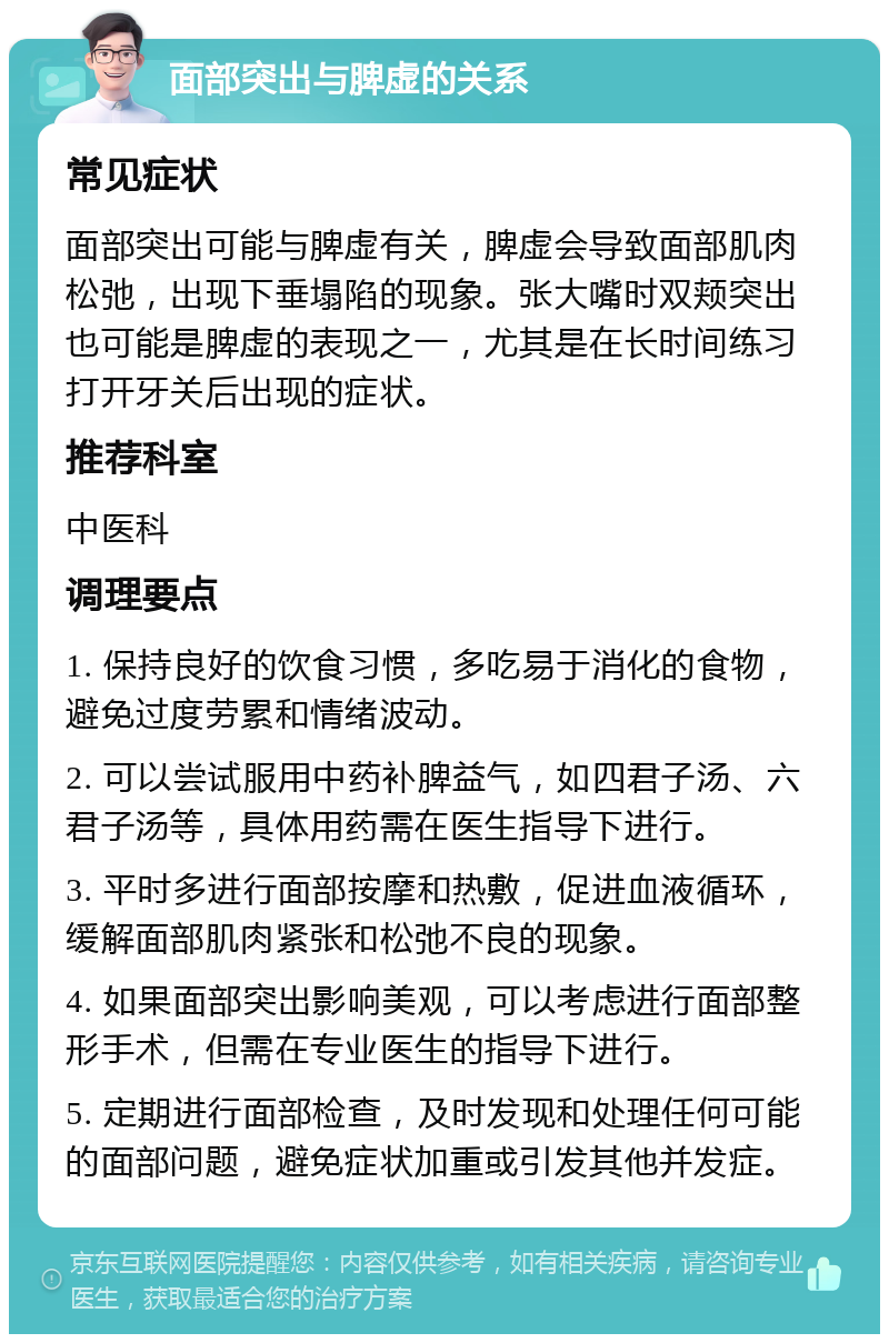 面部突出与脾虚的关系 常见症状 面部突出可能与脾虚有关，脾虚会导致面部肌肉松弛，出现下垂塌陷的现象。张大嘴时双颊突出也可能是脾虚的表现之一，尤其是在长时间练习打开牙关后出现的症状。 推荐科室 中医科 调理要点 1. 保持良好的饮食习惯，多吃易于消化的食物，避免过度劳累和情绪波动。 2. 可以尝试服用中药补脾益气，如四君子汤、六君子汤等，具体用药需在医生指导下进行。 3. 平时多进行面部按摩和热敷，促进血液循环，缓解面部肌肉紧张和松弛不良的现象。 4. 如果面部突出影响美观，可以考虑进行面部整形手术，但需在专业医生的指导下进行。 5. 定期进行面部检查，及时发现和处理任何可能的面部问题，避免症状加重或引发其他并发症。