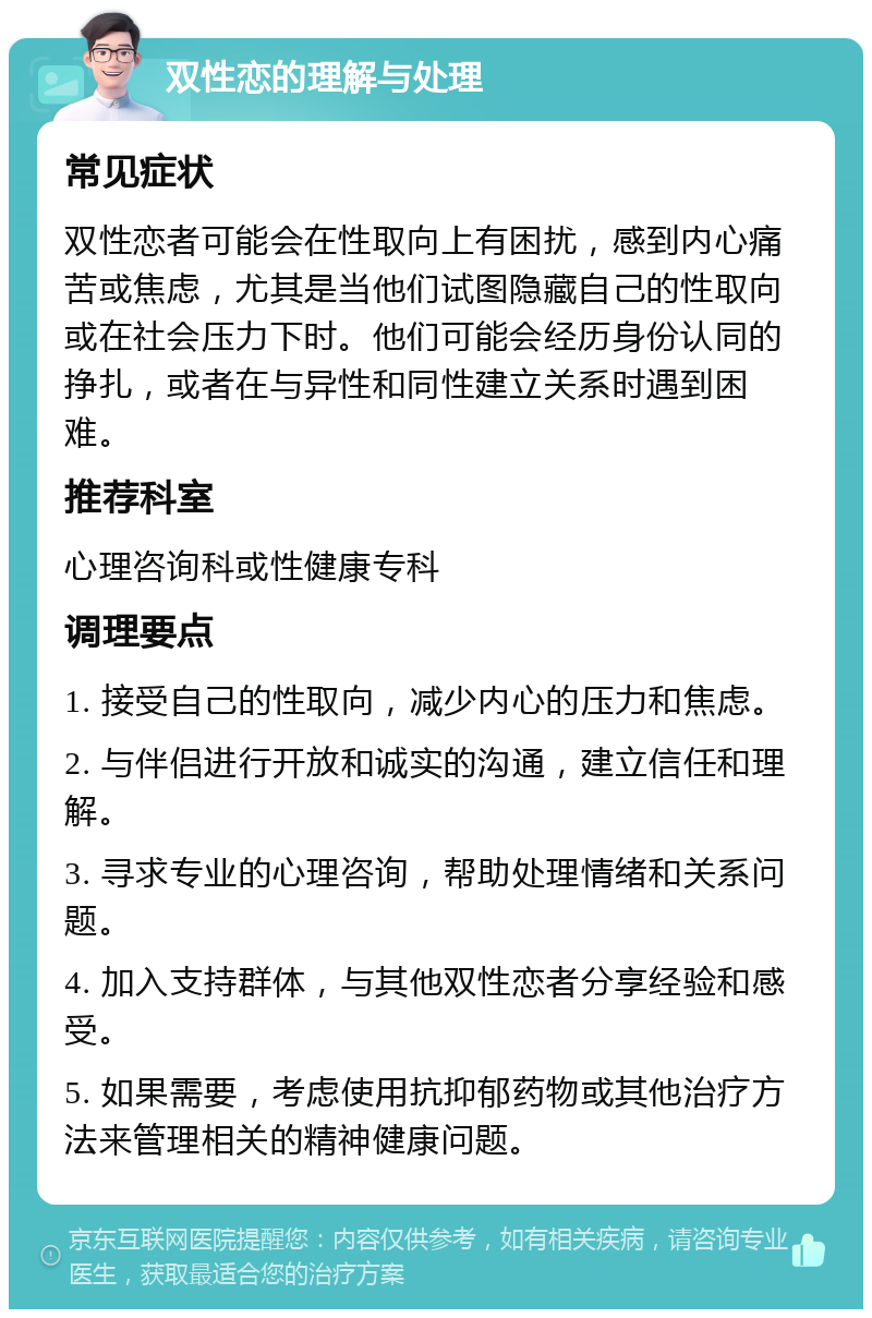 双性恋的理解与处理 常见症状 双性恋者可能会在性取向上有困扰，感到内心痛苦或焦虑，尤其是当他们试图隐藏自己的性取向或在社会压力下时。他们可能会经历身份认同的挣扎，或者在与异性和同性建立关系时遇到困难。 推荐科室 心理咨询科或性健康专科 调理要点 1. 接受自己的性取向，减少内心的压力和焦虑。 2. 与伴侣进行开放和诚实的沟通，建立信任和理解。 3. 寻求专业的心理咨询，帮助处理情绪和关系问题。 4. 加入支持群体，与其他双性恋者分享经验和感受。 5. 如果需要，考虑使用抗抑郁药物或其他治疗方法来管理相关的精神健康问题。