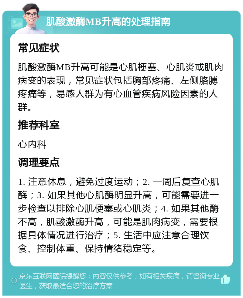 肌酸激酶MB升高的处理指南 常见症状 肌酸激酶MB升高可能是心肌梗塞、心肌炎或肌肉病变的表现，常见症状包括胸部疼痛、左侧胳膊疼痛等，易感人群为有心血管疾病风险因素的人群。 推荐科室 心内科 调理要点 1. 注意休息，避免过度运动；2. 一周后复查心肌酶；3. 如果其他心肌酶明显升高，可能需要进一步检查以排除心肌梗塞或心肌炎；4. 如果其他酶不高，肌酸激酶升高，可能是肌肉病变，需要根据具体情况进行治疗；5. 生活中应注意合理饮食、控制体重、保持情绪稳定等。