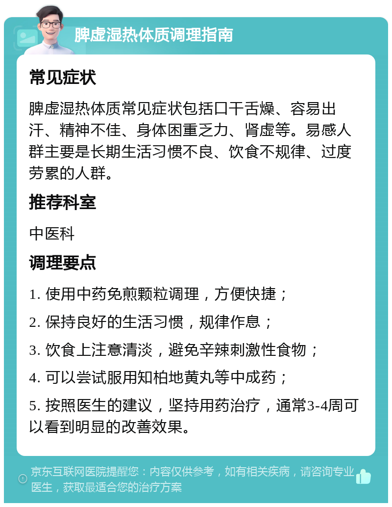 脾虚湿热体质调理指南 常见症状 脾虚湿热体质常见症状包括口干舌燥、容易出汗、精神不佳、身体困重乏力、肾虚等。易感人群主要是长期生活习惯不良、饮食不规律、过度劳累的人群。 推荐科室 中医科 调理要点 1. 使用中药免煎颗粒调理，方便快捷； 2. 保持良好的生活习惯，规律作息； 3. 饮食上注意清淡，避免辛辣刺激性食物； 4. 可以尝试服用知柏地黄丸等中成药； 5. 按照医生的建议，坚持用药治疗，通常3-4周可以看到明显的改善效果。