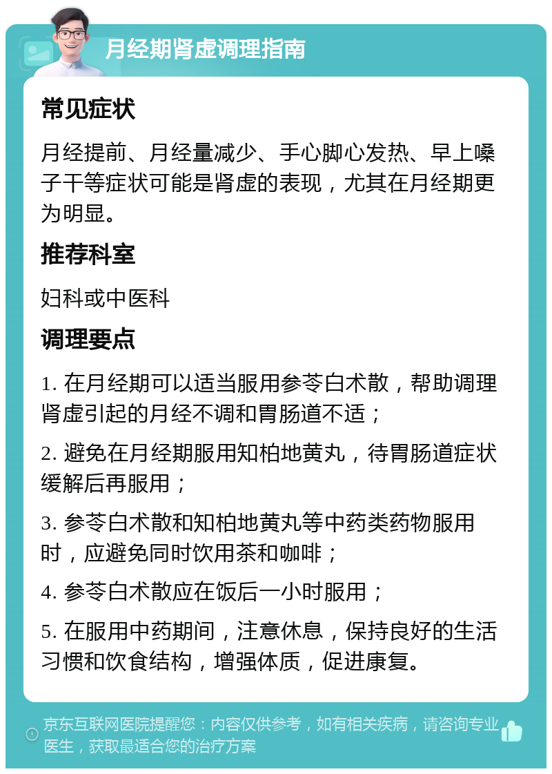 月经期肾虚调理指南 常见症状 月经提前、月经量减少、手心脚心发热、早上嗓子干等症状可能是肾虚的表现，尤其在月经期更为明显。 推荐科室 妇科或中医科 调理要点 1. 在月经期可以适当服用参苓白术散，帮助调理肾虚引起的月经不调和胃肠道不适； 2. 避免在月经期服用知柏地黄丸，待胃肠道症状缓解后再服用； 3. 参苓白术散和知柏地黄丸等中药类药物服用时，应避免同时饮用茶和咖啡； 4. 参苓白术散应在饭后一小时服用； 5. 在服用中药期间，注意休息，保持良好的生活习惯和饮食结构，增强体质，促进康复。