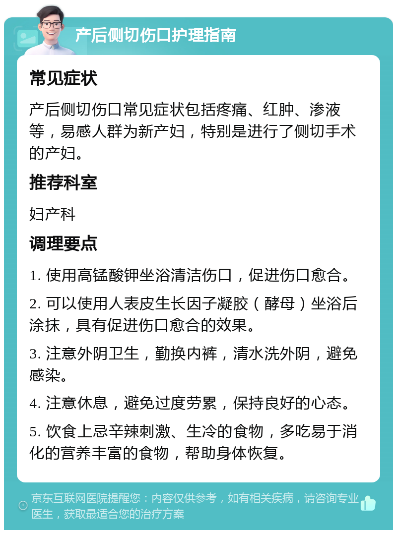 产后侧切伤口护理指南 常见症状 产后侧切伤口常见症状包括疼痛、红肿、渗液等，易感人群为新产妇，特别是进行了侧切手术的产妇。 推荐科室 妇产科 调理要点 1. 使用高锰酸钾坐浴清洁伤口，促进伤口愈合。 2. 可以使用人表皮生长因子凝胶（酵母）坐浴后涂抹，具有促进伤口愈合的效果。 3. 注意外阴卫生，勤换内裤，清水洗外阴，避免感染。 4. 注意休息，避免过度劳累，保持良好的心态。 5. 饮食上忌辛辣刺激、生冷的食物，多吃易于消化的营养丰富的食物，帮助身体恢复。