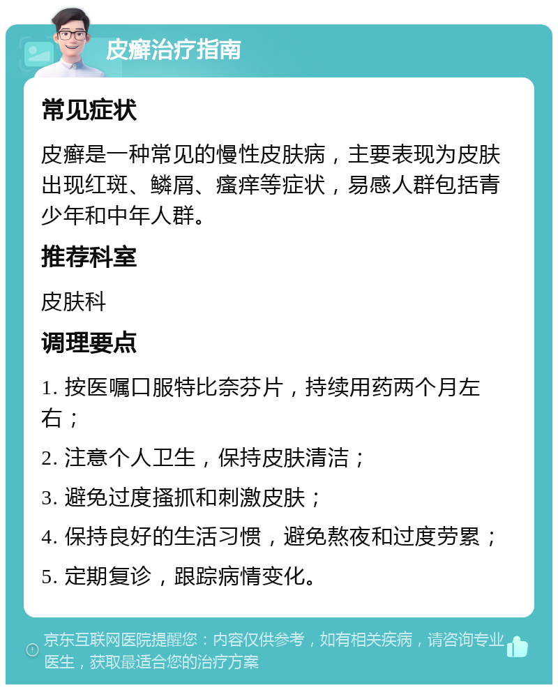 皮癣治疗指南 常见症状 皮癣是一种常见的慢性皮肤病，主要表现为皮肤出现红斑、鳞屑、瘙痒等症状，易感人群包括青少年和中年人群。 推荐科室 皮肤科 调理要点 1. 按医嘱口服特比奈芬片，持续用药两个月左右； 2. 注意个人卫生，保持皮肤清洁； 3. 避免过度搔抓和刺激皮肤； 4. 保持良好的生活习惯，避免熬夜和过度劳累； 5. 定期复诊，跟踪病情变化。