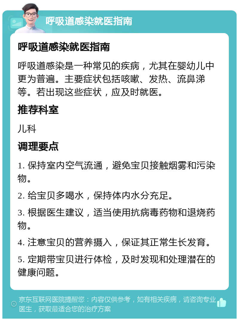 呼吸道感染就医指南 呼吸道感染就医指南 呼吸道感染是一种常见的疾病，尤其在婴幼儿中更为普遍。主要症状包括咳嗽、发热、流鼻涕等。若出现这些症状，应及时就医。 推荐科室 儿科 调理要点 1. 保持室内空气流通，避免宝贝接触烟雾和污染物。 2. 给宝贝多喝水，保持体内水分充足。 3. 根据医生建议，适当使用抗病毒药物和退烧药物。 4. 注意宝贝的营养摄入，保证其正常生长发育。 5. 定期带宝贝进行体检，及时发现和处理潜在的健康问题。