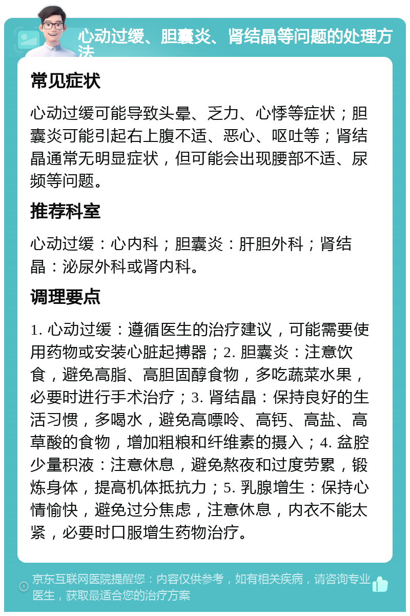 心动过缓、胆囊炎、肾结晶等问题的处理方法 常见症状 心动过缓可能导致头晕、乏力、心悸等症状；胆囊炎可能引起右上腹不适、恶心、呕吐等；肾结晶通常无明显症状，但可能会出现腰部不适、尿频等问题。 推荐科室 心动过缓：心内科；胆囊炎：肝胆外科；肾结晶：泌尿外科或肾内科。 调理要点 1. 心动过缓：遵循医生的治疗建议，可能需要使用药物或安装心脏起搏器；2. 胆囊炎：注意饮食，避免高脂、高胆固醇食物，多吃蔬菜水果，必要时进行手术治疗；3. 肾结晶：保持良好的生活习惯，多喝水，避免高嘌呤、高钙、高盐、高草酸的食物，增加粗粮和纤维素的摄入；4. 盆腔少量积液：注意休息，避免熬夜和过度劳累，锻炼身体，提高机体抵抗力；5. 乳腺增生：保持心情愉快，避免过分焦虑，注意休息，内衣不能太紧，必要时口服增生药物治疗。