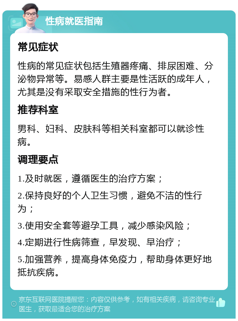 性病就医指南 常见症状 性病的常见症状包括生殖器疼痛、排尿困难、分泌物异常等。易感人群主要是性活跃的成年人，尤其是没有采取安全措施的性行为者。 推荐科室 男科、妇科、皮肤科等相关科室都可以就诊性病。 调理要点 1.及时就医，遵循医生的治疗方案； 2.保持良好的个人卫生习惯，避免不洁的性行为； 3.使用安全套等避孕工具，减少感染风险； 4.定期进行性病筛查，早发现、早治疗； 5.加强营养，提高身体免疫力，帮助身体更好地抵抗疾病。