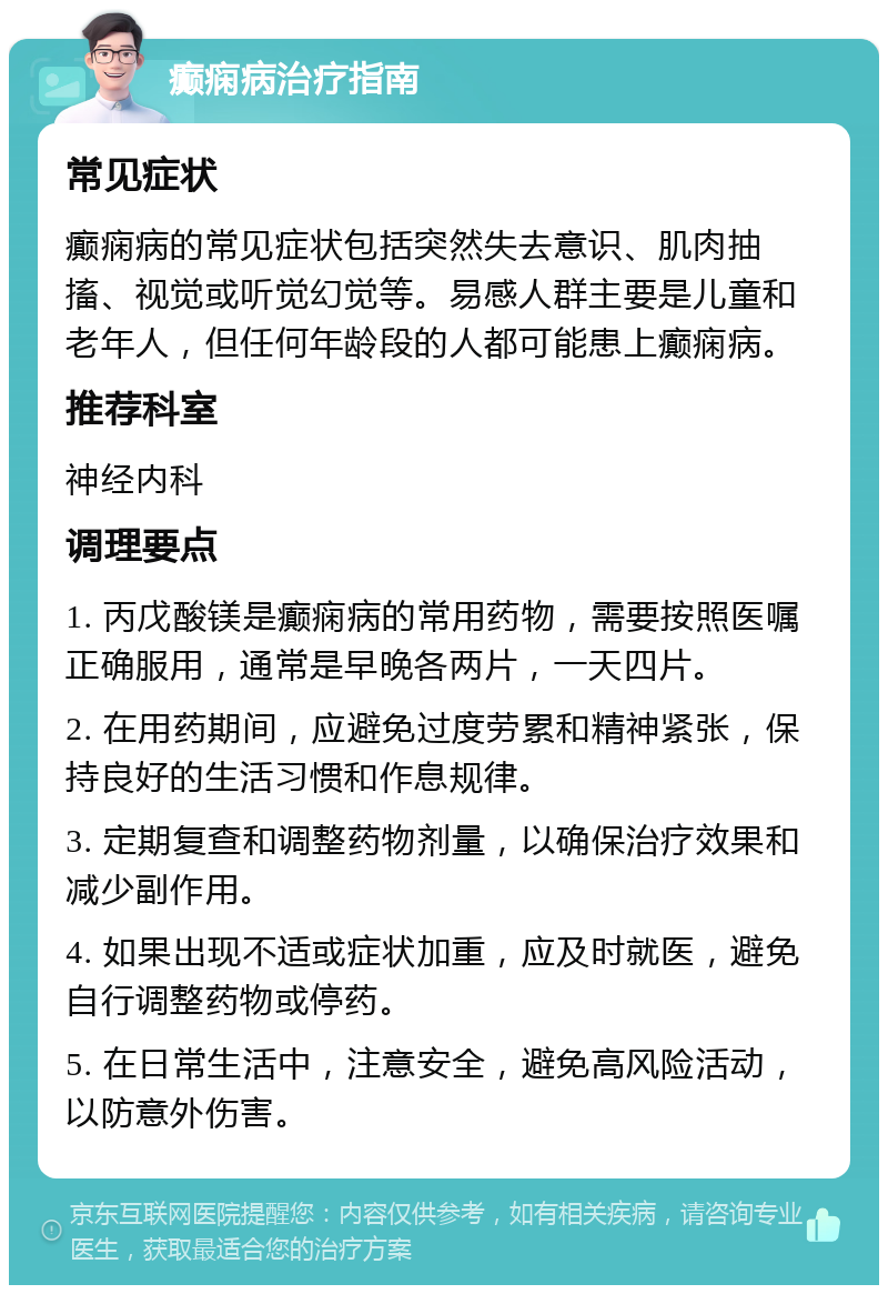 癫痫病治疗指南 常见症状 癫痫病的常见症状包括突然失去意识、肌肉抽搐、视觉或听觉幻觉等。易感人群主要是儿童和老年人，但任何年龄段的人都可能患上癫痫病。 推荐科室 神经内科 调理要点 1. 丙戊酸镁是癫痫病的常用药物，需要按照医嘱正确服用，通常是早晚各两片，一天四片。 2. 在用药期间，应避免过度劳累和精神紧张，保持良好的生活习惯和作息规律。 3. 定期复查和调整药物剂量，以确保治疗效果和减少副作用。 4. 如果出现不适或症状加重，应及时就医，避免自行调整药物或停药。 5. 在日常生活中，注意安全，避免高风险活动，以防意外伤害。