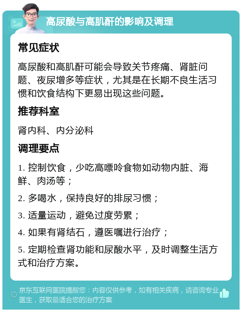 高尿酸与高肌酐的影响及调理 常见症状 高尿酸和高肌酐可能会导致关节疼痛、肾脏问题、夜尿增多等症状，尤其是在长期不良生活习惯和饮食结构下更易出现这些问题。 推荐科室 肾内科、内分泌科 调理要点 1. 控制饮食，少吃高嘌呤食物如动物内脏、海鲜、肉汤等； 2. 多喝水，保持良好的排尿习惯； 3. 适量运动，避免过度劳累； 4. 如果有肾结石，遵医嘱进行治疗； 5. 定期检查肾功能和尿酸水平，及时调整生活方式和治疗方案。