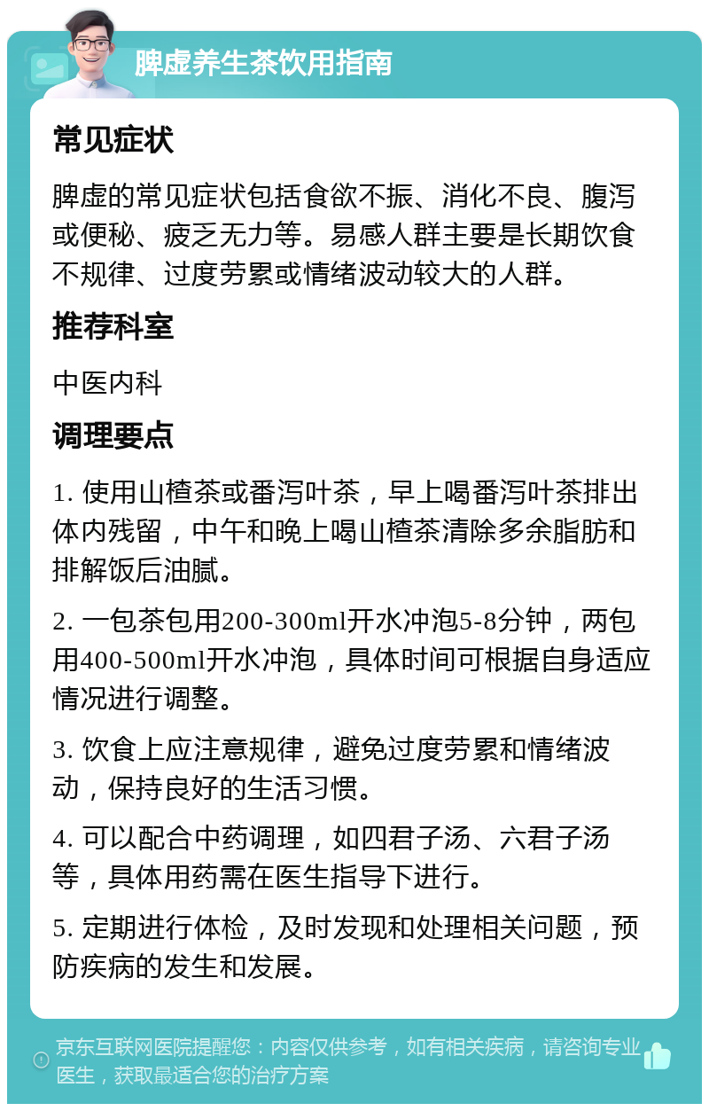 脾虚养生茶饮用指南 常见症状 脾虚的常见症状包括食欲不振、消化不良、腹泻或便秘、疲乏无力等。易感人群主要是长期饮食不规律、过度劳累或情绪波动较大的人群。 推荐科室 中医内科 调理要点 1. 使用山楂茶或番泻叶茶，早上喝番泻叶茶排出体内残留，中午和晚上喝山楂茶清除多余脂肪和排解饭后油腻。 2. 一包茶包用200-300ml开水冲泡5-8分钟，两包用400-500ml开水冲泡，具体时间可根据自身适应情况进行调整。 3. 饮食上应注意规律，避免过度劳累和情绪波动，保持良好的生活习惯。 4. 可以配合中药调理，如四君子汤、六君子汤等，具体用药需在医生指导下进行。 5. 定期进行体检，及时发现和处理相关问题，预防疾病的发生和发展。