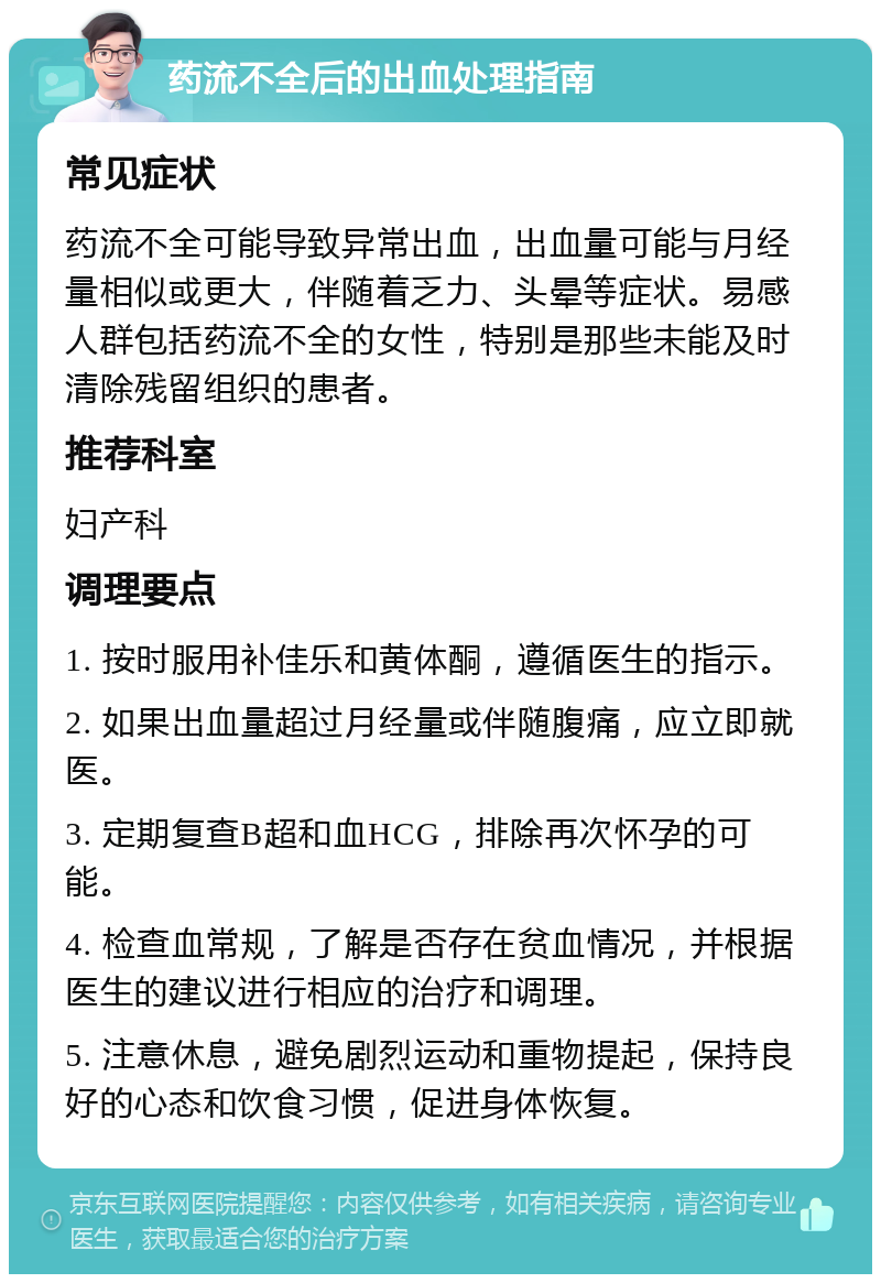 药流不全后的出血处理指南 常见症状 药流不全可能导致异常出血，出血量可能与月经量相似或更大，伴随着乏力、头晕等症状。易感人群包括药流不全的女性，特别是那些未能及时清除残留组织的患者。 推荐科室 妇产科 调理要点 1. 按时服用补佳乐和黄体酮，遵循医生的指示。 2. 如果出血量超过月经量或伴随腹痛，应立即就医。 3. 定期复查B超和血HCG，排除再次怀孕的可能。 4. 检查血常规，了解是否存在贫血情况，并根据医生的建议进行相应的治疗和调理。 5. 注意休息，避免剧烈运动和重物提起，保持良好的心态和饮食习惯，促进身体恢复。