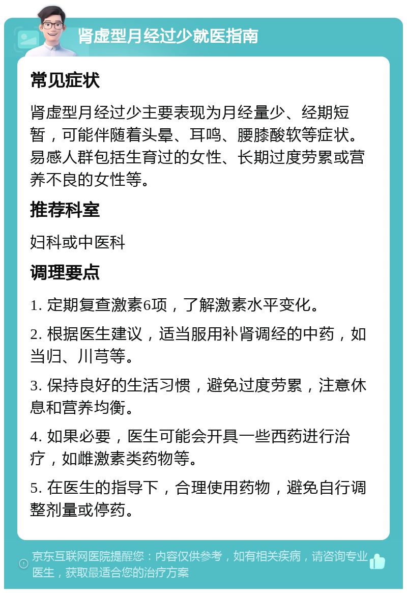 肾虚型月经过少就医指南 常见症状 肾虚型月经过少主要表现为月经量少、经期短暂，可能伴随着头晕、耳鸣、腰膝酸软等症状。易感人群包括生育过的女性、长期过度劳累或营养不良的女性等。 推荐科室 妇科或中医科 调理要点 1. 定期复查激素6项，了解激素水平变化。 2. 根据医生建议，适当服用补肾调经的中药，如当归、川芎等。 3. 保持良好的生活习惯，避免过度劳累，注意休息和营养均衡。 4. 如果必要，医生可能会开具一些西药进行治疗，如雌激素类药物等。 5. 在医生的指导下，合理使用药物，避免自行调整剂量或停药。