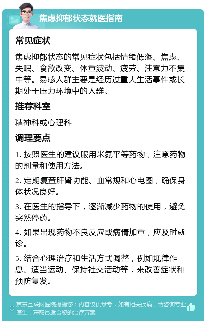 焦虑抑郁状态就医指南 常见症状 焦虑抑郁状态的常见症状包括情绪低落、焦虑、失眠、食欲改变、体重波动、疲劳、注意力不集中等。易感人群主要是经历过重大生活事件或长期处于压力环境中的人群。 推荐科室 精神科或心理科 调理要点 1. 按照医生的建议服用米氮平等药物，注意药物的剂量和使用方法。 2. 定期复查肝肾功能、血常规和心电图，确保身体状况良好。 3. 在医生的指导下，逐渐减少药物的使用，避免突然停药。 4. 如果出现药物不良反应或病情加重，应及时就诊。 5. 结合心理治疗和生活方式调整，例如规律作息、适当运动、保持社交活动等，来改善症状和预防复发。