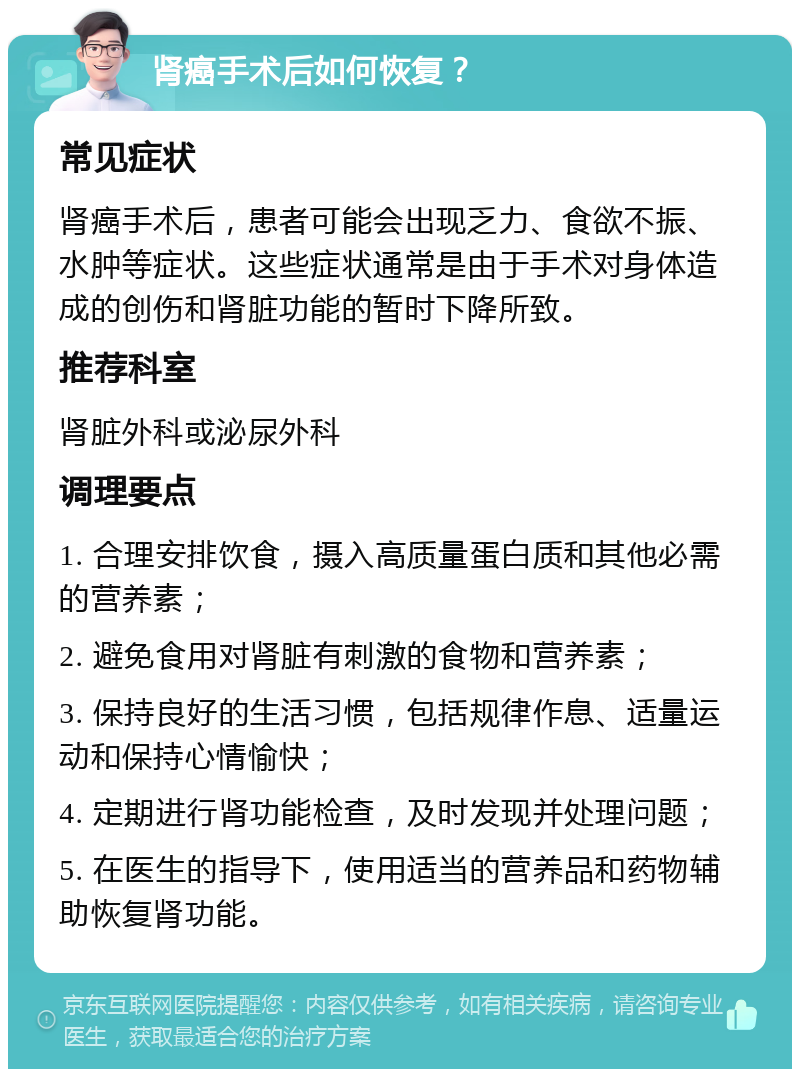 肾癌手术后如何恢复？ 常见症状 肾癌手术后，患者可能会出现乏力、食欲不振、水肿等症状。这些症状通常是由于手术对身体造成的创伤和肾脏功能的暂时下降所致。 推荐科室 肾脏外科或泌尿外科 调理要点 1. 合理安排饮食，摄入高质量蛋白质和其他必需的营养素； 2. 避免食用对肾脏有刺激的食物和营养素； 3. 保持良好的生活习惯，包括规律作息、适量运动和保持心情愉快； 4. 定期进行肾功能检查，及时发现并处理问题； 5. 在医生的指导下，使用适当的营养品和药物辅助恢复肾功能。