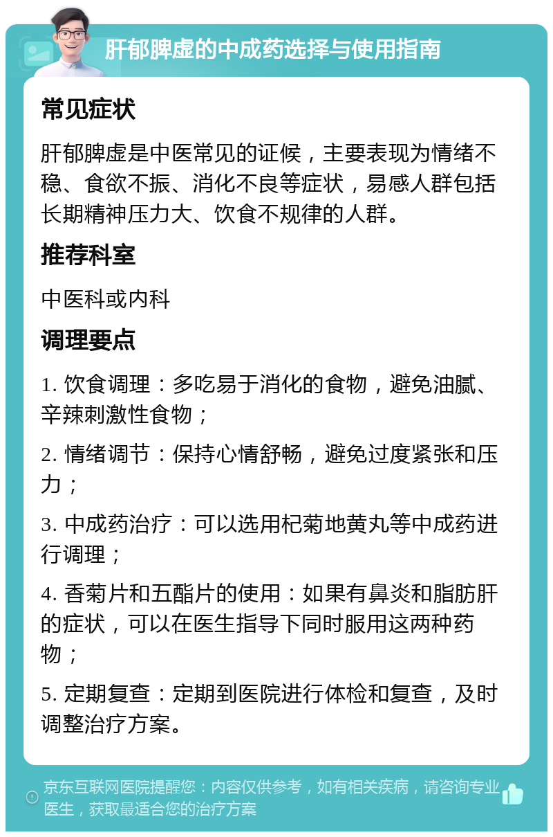 肝郁脾虚的中成药选择与使用指南 常见症状 肝郁脾虚是中医常见的证候，主要表现为情绪不稳、食欲不振、消化不良等症状，易感人群包括长期精神压力大、饮食不规律的人群。 推荐科室 中医科或内科 调理要点 1. 饮食调理：多吃易于消化的食物，避免油腻、辛辣刺激性食物； 2. 情绪调节：保持心情舒畅，避免过度紧张和压力； 3. 中成药治疗：可以选用杞菊地黄丸等中成药进行调理； 4. 香菊片和五酯片的使用：如果有鼻炎和脂肪肝的症状，可以在医生指导下同时服用这两种药物； 5. 定期复查：定期到医院进行体检和复查，及时调整治疗方案。