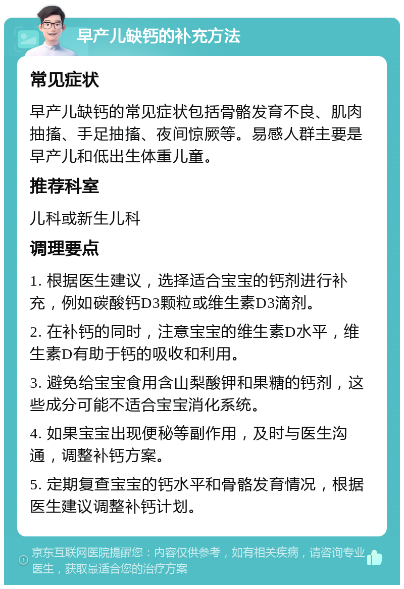 早产儿缺钙的补充方法 常见症状 早产儿缺钙的常见症状包括骨骼发育不良、肌肉抽搐、手足抽搐、夜间惊厥等。易感人群主要是早产儿和低出生体重儿童。 推荐科室 儿科或新生儿科 调理要点 1. 根据医生建议，选择适合宝宝的钙剂进行补充，例如碳酸钙D3颗粒或维生素D3滴剂。 2. 在补钙的同时，注意宝宝的维生素D水平，维生素D有助于钙的吸收和利用。 3. 避免给宝宝食用含山梨酸钾和果糖的钙剂，这些成分可能不适合宝宝消化系统。 4. 如果宝宝出现便秘等副作用，及时与医生沟通，调整补钙方案。 5. 定期复查宝宝的钙水平和骨骼发育情况，根据医生建议调整补钙计划。