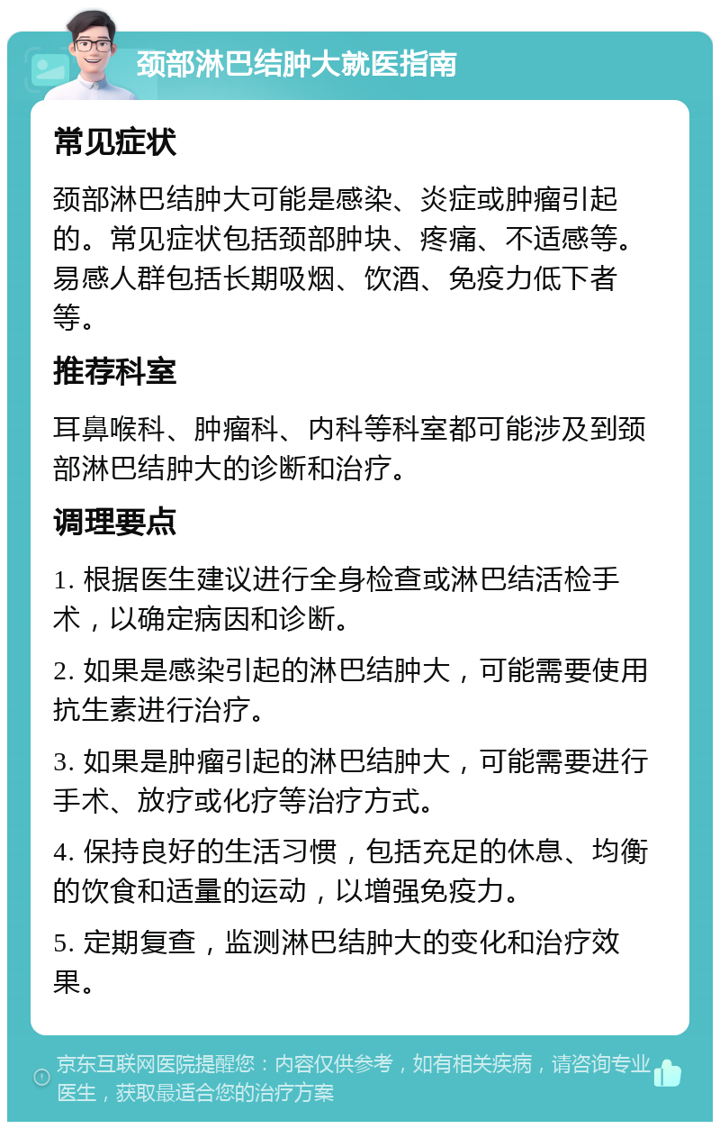 颈部淋巴结肿大就医指南 常见症状 颈部淋巴结肿大可能是感染、炎症或肿瘤引起的。常见症状包括颈部肿块、疼痛、不适感等。易感人群包括长期吸烟、饮酒、免疫力低下者等。 推荐科室 耳鼻喉科、肿瘤科、内科等科室都可能涉及到颈部淋巴结肿大的诊断和治疗。 调理要点 1. 根据医生建议进行全身检查或淋巴结活检手术，以确定病因和诊断。 2. 如果是感染引起的淋巴结肿大，可能需要使用抗生素进行治疗。 3. 如果是肿瘤引起的淋巴结肿大，可能需要进行手术、放疗或化疗等治疗方式。 4. 保持良好的生活习惯，包括充足的休息、均衡的饮食和适量的运动，以增强免疫力。 5. 定期复查，监测淋巴结肿大的变化和治疗效果。