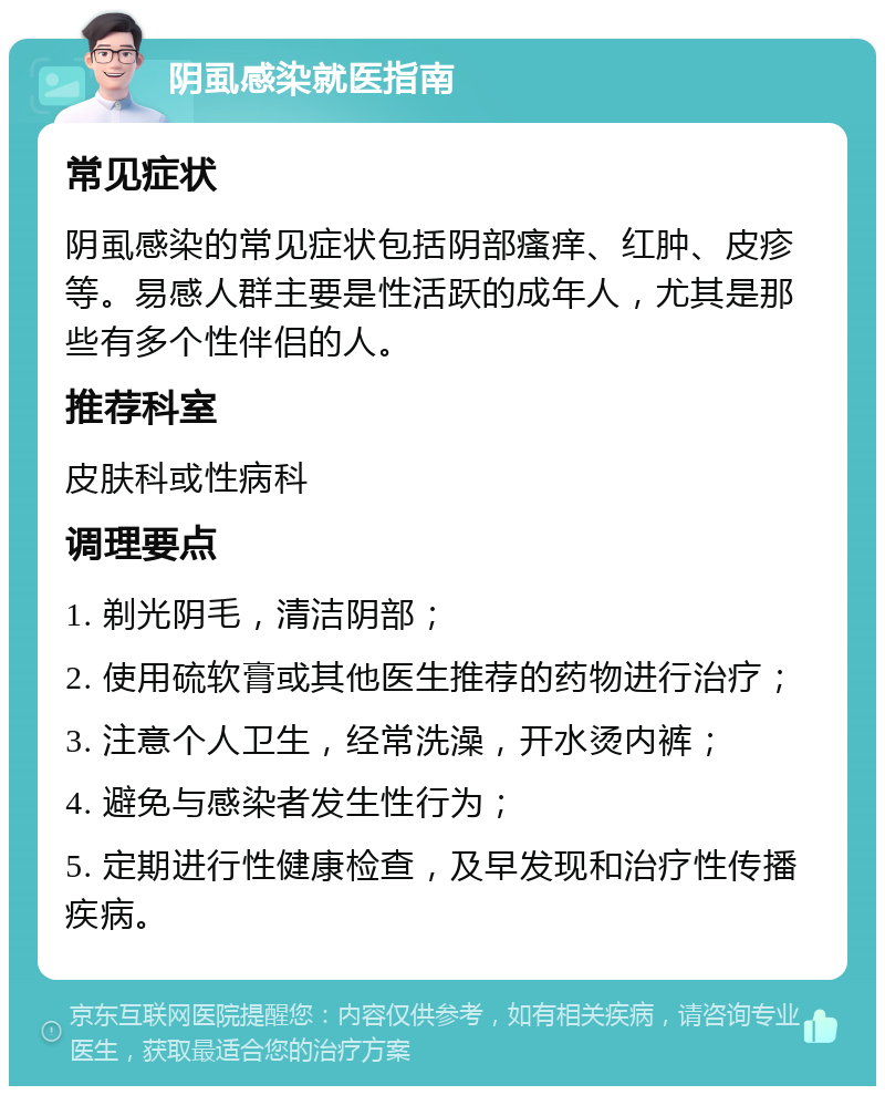 阴虱感染就医指南 常见症状 阴虱感染的常见症状包括阴部瘙痒、红肿、皮疹等。易感人群主要是性活跃的成年人，尤其是那些有多个性伴侣的人。 推荐科室 皮肤科或性病科 调理要点 1. 剃光阴毛，清洁阴部； 2. 使用硫软膏或其他医生推荐的药物进行治疗； 3. 注意个人卫生，经常洗澡，开水烫内裤； 4. 避免与感染者发生性行为； 5. 定期进行性健康检查，及早发现和治疗性传播疾病。