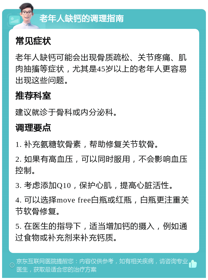 老年人缺钙的调理指南 常见症状 老年人缺钙可能会出现骨质疏松、关节疼痛、肌肉抽搐等症状，尤其是45岁以上的老年人更容易出现这些问题。 推荐科室 建议就诊于骨科或内分泌科。 调理要点 1. 补充氨糖软骨素，帮助修复关节软骨。 2. 如果有高血压，可以同时服用，不会影响血压控制。 3. 考虑添加Q10，保护心肌，提高心脏活性。 4. 可以选择move free白瓶或红瓶，白瓶更注重关节软骨修复。 5. 在医生的指导下，适当增加钙的摄入，例如通过食物或补充剂来补充钙质。