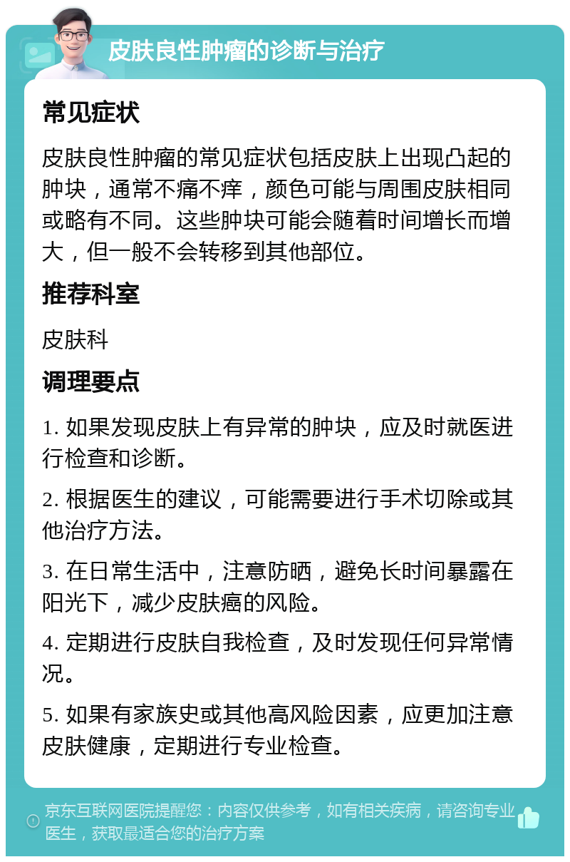 皮肤良性肿瘤的诊断与治疗 常见症状 皮肤良性肿瘤的常见症状包括皮肤上出现凸起的肿块，通常不痛不痒，颜色可能与周围皮肤相同或略有不同。这些肿块可能会随着时间增长而增大，但一般不会转移到其他部位。 推荐科室 皮肤科 调理要点 1. 如果发现皮肤上有异常的肿块，应及时就医进行检查和诊断。 2. 根据医生的建议，可能需要进行手术切除或其他治疗方法。 3. 在日常生活中，注意防晒，避免长时间暴露在阳光下，减少皮肤癌的风险。 4. 定期进行皮肤自我检查，及时发现任何异常情况。 5. 如果有家族史或其他高风险因素，应更加注意皮肤健康，定期进行专业检查。