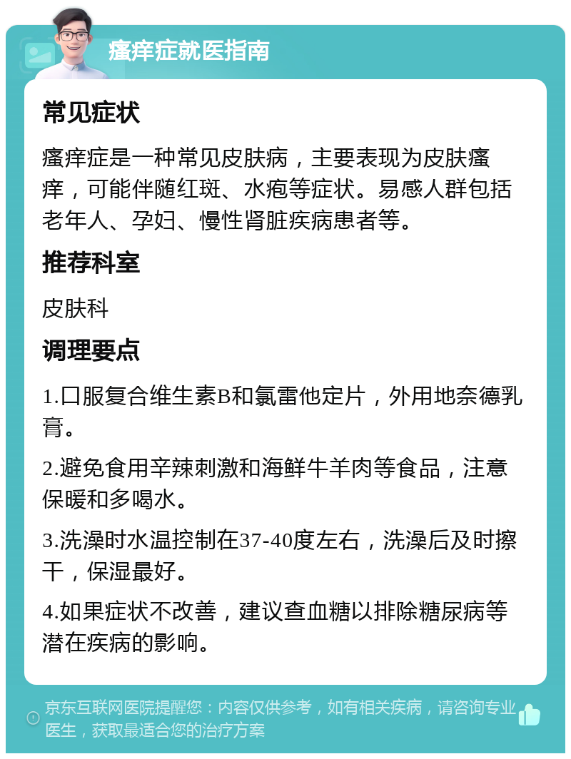 瘙痒症就医指南 常见症状 瘙痒症是一种常见皮肤病，主要表现为皮肤瘙痒，可能伴随红斑、水疱等症状。易感人群包括老年人、孕妇、慢性肾脏疾病患者等。 推荐科室 皮肤科 调理要点 1.口服复合维生素B和氯雷他定片，外用地奈德乳膏。 2.避免食用辛辣刺激和海鲜牛羊肉等食品，注意保暖和多喝水。 3.洗澡时水温控制在37-40度左右，洗澡后及时擦干，保湿最好。 4.如果症状不改善，建议查血糖以排除糖尿病等潜在疾病的影响。