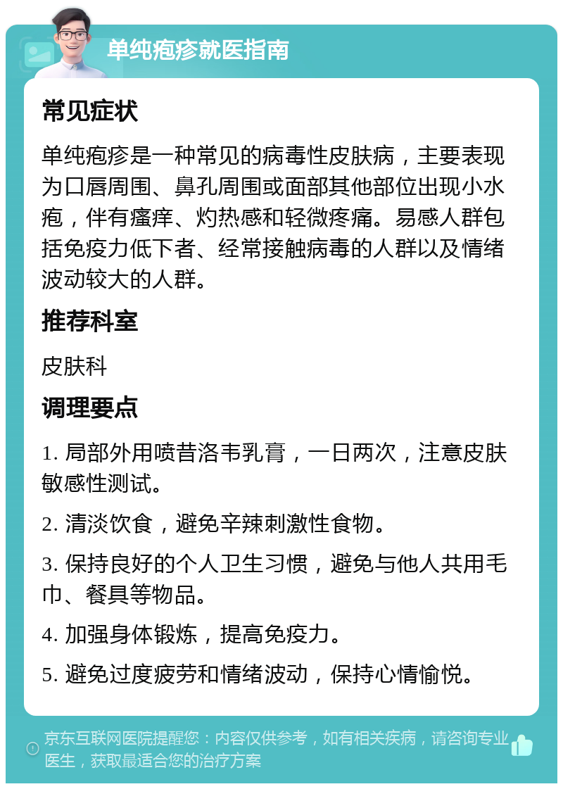 单纯疱疹就医指南 常见症状 单纯疱疹是一种常见的病毒性皮肤病，主要表现为口唇周围、鼻孔周围或面部其他部位出现小水疱，伴有瘙痒、灼热感和轻微疼痛。易感人群包括免疫力低下者、经常接触病毒的人群以及情绪波动较大的人群。 推荐科室 皮肤科 调理要点 1. 局部外用喷昔洛韦乳膏，一日两次，注意皮肤敏感性测试。 2. 清淡饮食，避免辛辣刺激性食物。 3. 保持良好的个人卫生习惯，避免与他人共用毛巾、餐具等物品。 4. 加强身体锻炼，提高免疫力。 5. 避免过度疲劳和情绪波动，保持心情愉悦。