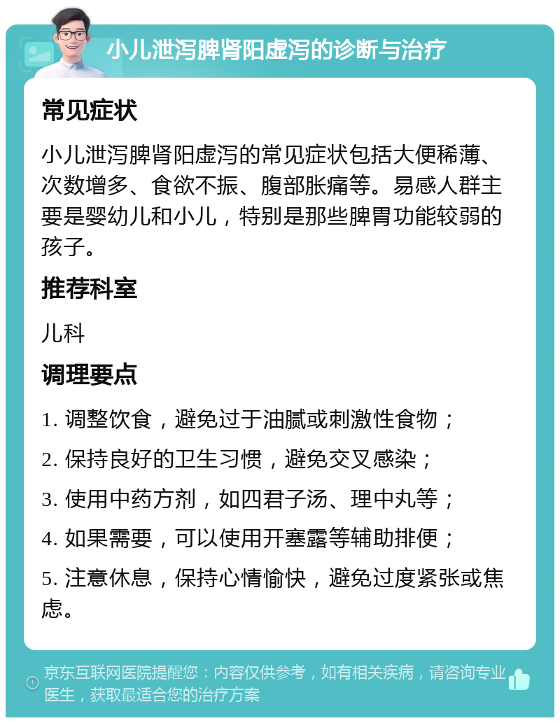 小儿泄泻脾肾阳虚泻的诊断与治疗 常见症状 小儿泄泻脾肾阳虚泻的常见症状包括大便稀薄、次数增多、食欲不振、腹部胀痛等。易感人群主要是婴幼儿和小儿，特别是那些脾胃功能较弱的孩子。 推荐科室 儿科 调理要点 1. 调整饮食，避免过于油腻或刺激性食物； 2. 保持良好的卫生习惯，避免交叉感染； 3. 使用中药方剂，如四君子汤、理中丸等； 4. 如果需要，可以使用开塞露等辅助排便； 5. 注意休息，保持心情愉快，避免过度紧张或焦虑。