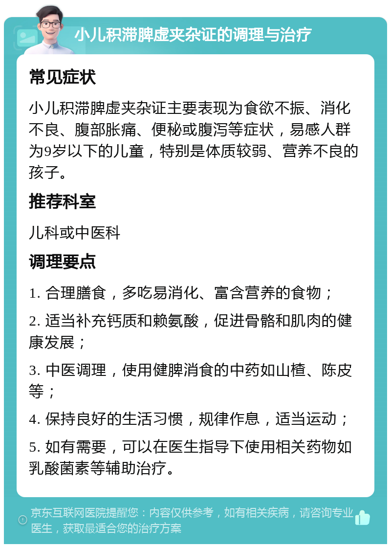 小儿积滞脾虚夹杂证的调理与治疗 常见症状 小儿积滞脾虚夹杂证主要表现为食欲不振、消化不良、腹部胀痛、便秘或腹泻等症状，易感人群为9岁以下的儿童，特别是体质较弱、营养不良的孩子。 推荐科室 儿科或中医科 调理要点 1. 合理膳食，多吃易消化、富含营养的食物； 2. 适当补充钙质和赖氨酸，促进骨骼和肌肉的健康发展； 3. 中医调理，使用健脾消食的中药如山楂、陈皮等； 4. 保持良好的生活习惯，规律作息，适当运动； 5. 如有需要，可以在医生指导下使用相关药物如乳酸菌素等辅助治疗。