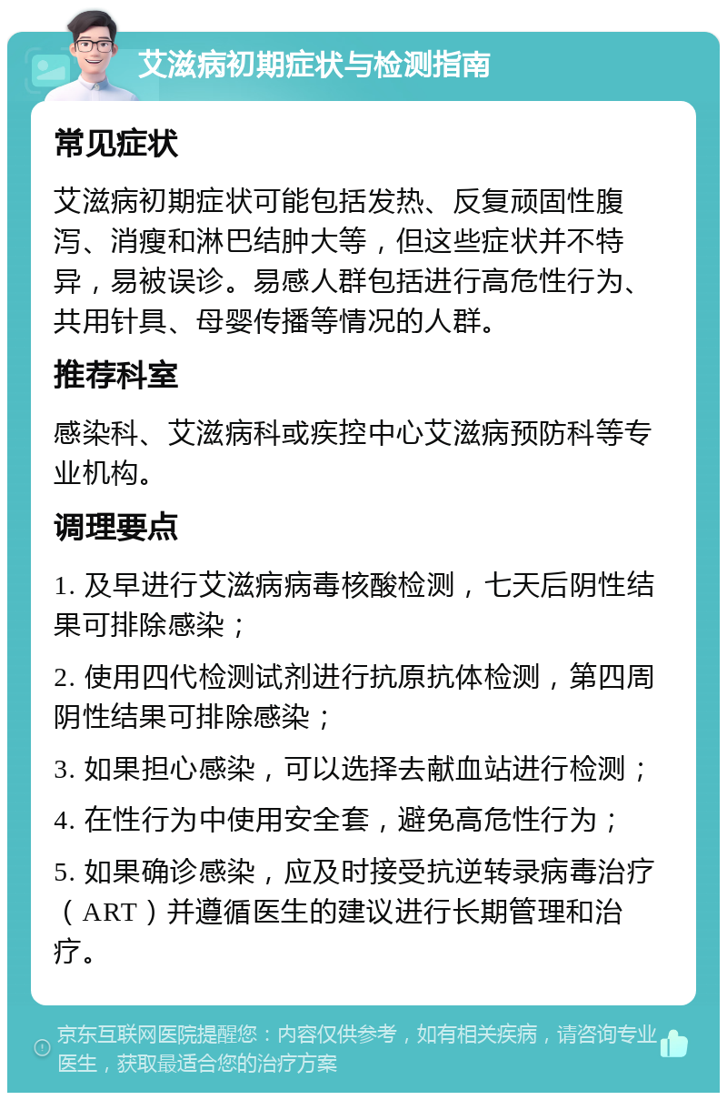 艾滋病初期症状与检测指南 常见症状 艾滋病初期症状可能包括发热、反复顽固性腹泻、消瘦和淋巴结肿大等，但这些症状并不特异，易被误诊。易感人群包括进行高危性行为、共用针具、母婴传播等情况的人群。 推荐科室 感染科、艾滋病科或疾控中心艾滋病预防科等专业机构。 调理要点 1. 及早进行艾滋病病毒核酸检测，七天后阴性结果可排除感染； 2. 使用四代检测试剂进行抗原抗体检测，第四周阴性结果可排除感染； 3. 如果担心感染，可以选择去献血站进行检测； 4. 在性行为中使用安全套，避免高危性行为； 5. 如果确诊感染，应及时接受抗逆转录病毒治疗（ART）并遵循医生的建议进行长期管理和治疗。