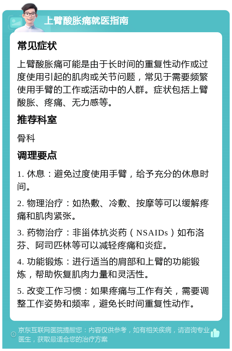 上臂酸胀痛就医指南 常见症状 上臂酸胀痛可能是由于长时间的重复性动作或过度使用引起的肌肉或关节问题，常见于需要频繁使用手臂的工作或活动中的人群。症状包括上臂酸胀、疼痛、无力感等。 推荐科室 骨科 调理要点 1. 休息：避免过度使用手臂，给予充分的休息时间。 2. 物理治疗：如热敷、冷敷、按摩等可以缓解疼痛和肌肉紧张。 3. 药物治疗：非甾体抗炎药（NSAIDs）如布洛芬、阿司匹林等可以减轻疼痛和炎症。 4. 功能锻炼：进行适当的肩部和上臂的功能锻炼，帮助恢复肌肉力量和灵活性。 5. 改变工作习惯：如果疼痛与工作有关，需要调整工作姿势和频率，避免长时间重复性动作。