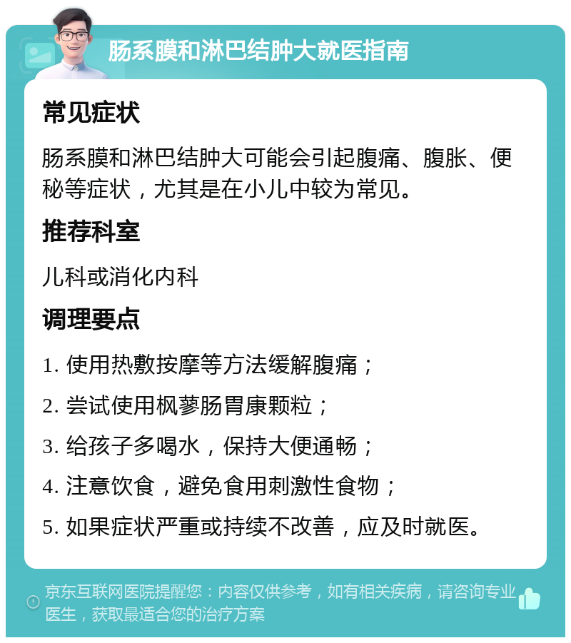 肠系膜和淋巴结肿大就医指南 常见症状 肠系膜和淋巴结肿大可能会引起腹痛、腹胀、便秘等症状，尤其是在小儿中较为常见。 推荐科室 儿科或消化内科 调理要点 1. 使用热敷按摩等方法缓解腹痛； 2. 尝试使用枫蓼肠胃康颗粒； 3. 给孩子多喝水，保持大便通畅； 4. 注意饮食，避免食用刺激性食物； 5. 如果症状严重或持续不改善，应及时就医。