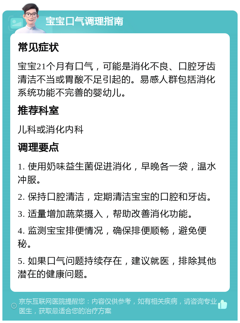 宝宝口气调理指南 常见症状 宝宝21个月有口气，可能是消化不良、口腔牙齿清洁不当或胃酸不足引起的。易感人群包括消化系统功能不完善的婴幼儿。 推荐科室 儿科或消化内科 调理要点 1. 使用奶味益生菌促进消化，早晚各一袋，温水冲服。 2. 保持口腔清洁，定期清洁宝宝的口腔和牙齿。 3. 适量增加蔬菜摄入，帮助改善消化功能。 4. 监测宝宝排便情况，确保排便顺畅，避免便秘。 5. 如果口气问题持续存在，建议就医，排除其他潜在的健康问题。