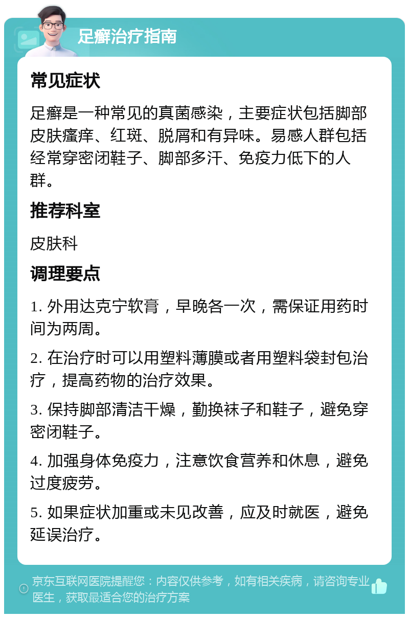 足癣治疗指南 常见症状 足癣是一种常见的真菌感染，主要症状包括脚部皮肤瘙痒、红斑、脱屑和有异味。易感人群包括经常穿密闭鞋子、脚部多汗、免疫力低下的人群。 推荐科室 皮肤科 调理要点 1. 外用达克宁软膏，早晚各一次，需保证用药时间为两周。 2. 在治疗时可以用塑料薄膜或者用塑料袋封包治疗，提高药物的治疗效果。 3. 保持脚部清洁干燥，勤换袜子和鞋子，避免穿密闭鞋子。 4. 加强身体免疫力，注意饮食营养和休息，避免过度疲劳。 5. 如果症状加重或未见改善，应及时就医，避免延误治疗。