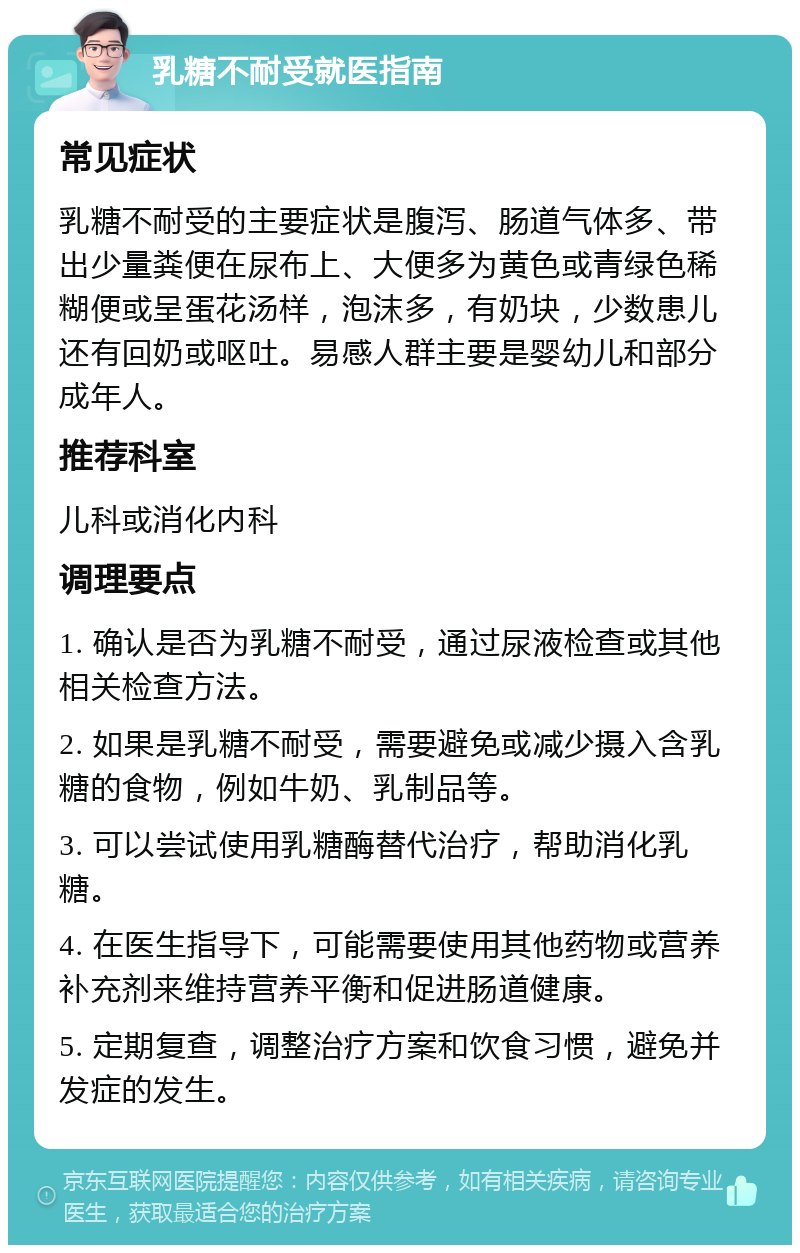 乳糖不耐受就医指南 常见症状 乳糖不耐受的主要症状是腹泻、肠道气体多、带出少量粪便在尿布上、大便多为黄色或青绿色稀糊便或呈蛋花汤样，泡沫多，有奶块，少数患儿还有回奶或呕吐。易感人群主要是婴幼儿和部分成年人。 推荐科室 儿科或消化内科 调理要点 1. 确认是否为乳糖不耐受，通过尿液检查或其他相关检查方法。 2. 如果是乳糖不耐受，需要避免或减少摄入含乳糖的食物，例如牛奶、乳制品等。 3. 可以尝试使用乳糖酶替代治疗，帮助消化乳糖。 4. 在医生指导下，可能需要使用其他药物或营养补充剂来维持营养平衡和促进肠道健康。 5. 定期复查，调整治疗方案和饮食习惯，避免并发症的发生。