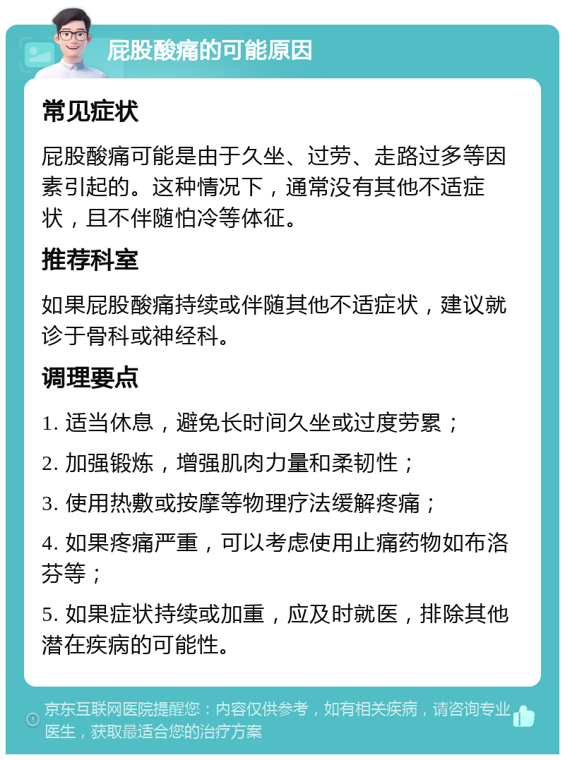 屁股酸痛的可能原因 常见症状 屁股酸痛可能是由于久坐、过劳、走路过多等因素引起的。这种情况下，通常没有其他不适症状，且不伴随怕冷等体征。 推荐科室 如果屁股酸痛持续或伴随其他不适症状，建议就诊于骨科或神经科。 调理要点 1. 适当休息，避免长时间久坐或过度劳累； 2. 加强锻炼，增强肌肉力量和柔韧性； 3. 使用热敷或按摩等物理疗法缓解疼痛； 4. 如果疼痛严重，可以考虑使用止痛药物如布洛芬等； 5. 如果症状持续或加重，应及时就医，排除其他潜在疾病的可能性。