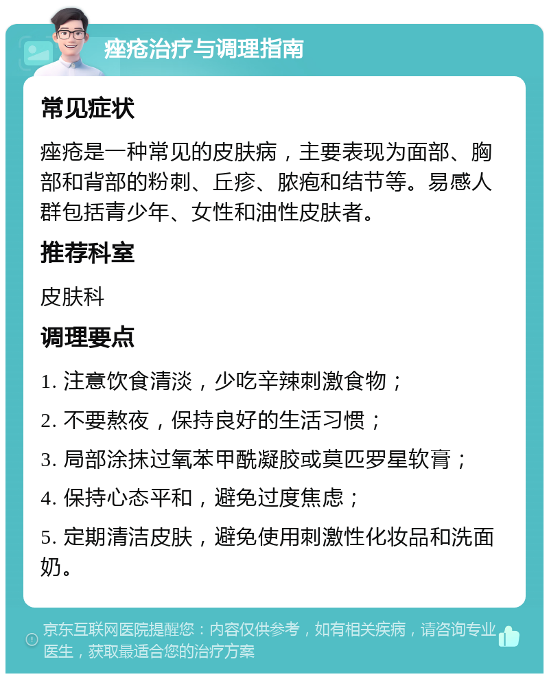 痤疮治疗与调理指南 常见症状 痤疮是一种常见的皮肤病，主要表现为面部、胸部和背部的粉刺、丘疹、脓疱和结节等。易感人群包括青少年、女性和油性皮肤者。 推荐科室 皮肤科 调理要点 1. 注意饮食清淡，少吃辛辣刺激食物； 2. 不要熬夜，保持良好的生活习惯； 3. 局部涂抹过氧苯甲酰凝胶或莫匹罗星软膏； 4. 保持心态平和，避免过度焦虑； 5. 定期清洁皮肤，避免使用刺激性化妆品和洗面奶。